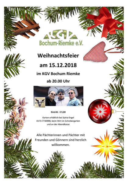 Unsere diesjährige Weihnachtsfeier findet am 15.12.2018 im KGV Bochum Riemke ab 20.00 Uhr Eintritt: € 5,00 Karten erhältlich bei Sylvia Engel 0173-7730998, beim Wirt im Schrebergarten und an der Abendkasse Alle Pächterinnen und Pächter mit Freunden und Gönnern sind herzlich willkommen. 